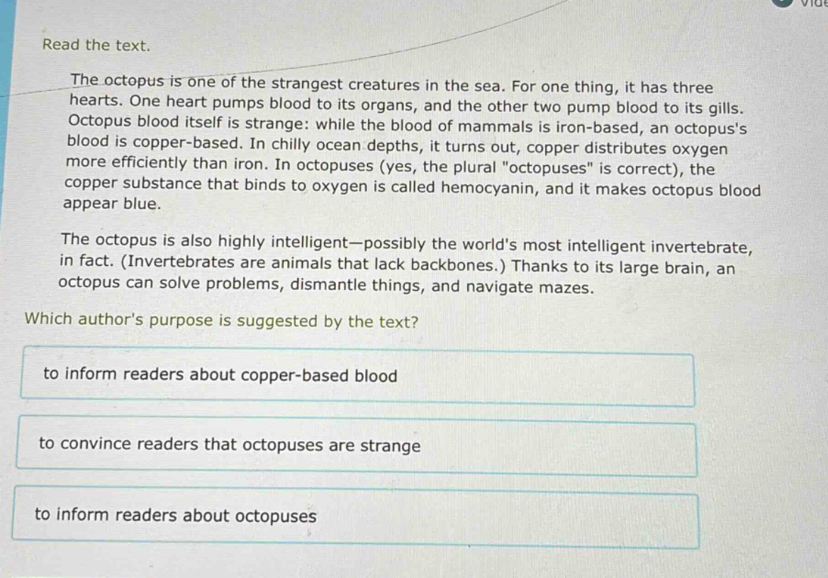 read the text.\nthe octopus is one of the strangest creatures in the sea. for one thing, it has three hearts. one heart pumps blood to its organs, and the other two pump blood to its gills. octopus blood itself is strange: while the blood of mammals is iron - based, an octopuss blood is copper - based. in chilly ocean depths, it turns out, copper distributes oxygen more efficiently than iron. in octopuses (yes, the plural \octopuses\ is correct), the copper substance that binds to oxygen is called hemocyanin, and it makes octopus blood appear blue.\nthe octopus is also highly intelligent—possibly the worlds most intelligent invertebrate, in fact. (invertebrates are animals that lack backbones.) thanks to its large brain, an octopus can solve problems, dismantle things, and navigate mazes.\nwhich authors purpose is suggested by the text?\nto inform readers about copper - based blood\nto convince readers that octopuses are strange\nto inform readers about octopuses