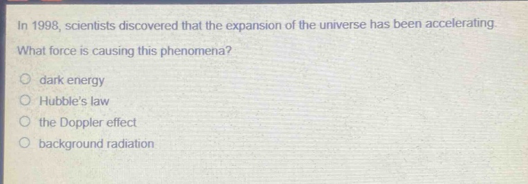 in 1998, scientists discovered that the expansion of the universe has been accelerating. what force is causing this phenomena?\n○ dark energy\n○ hubbles law\n○ the doppler effect\n○ background radiation