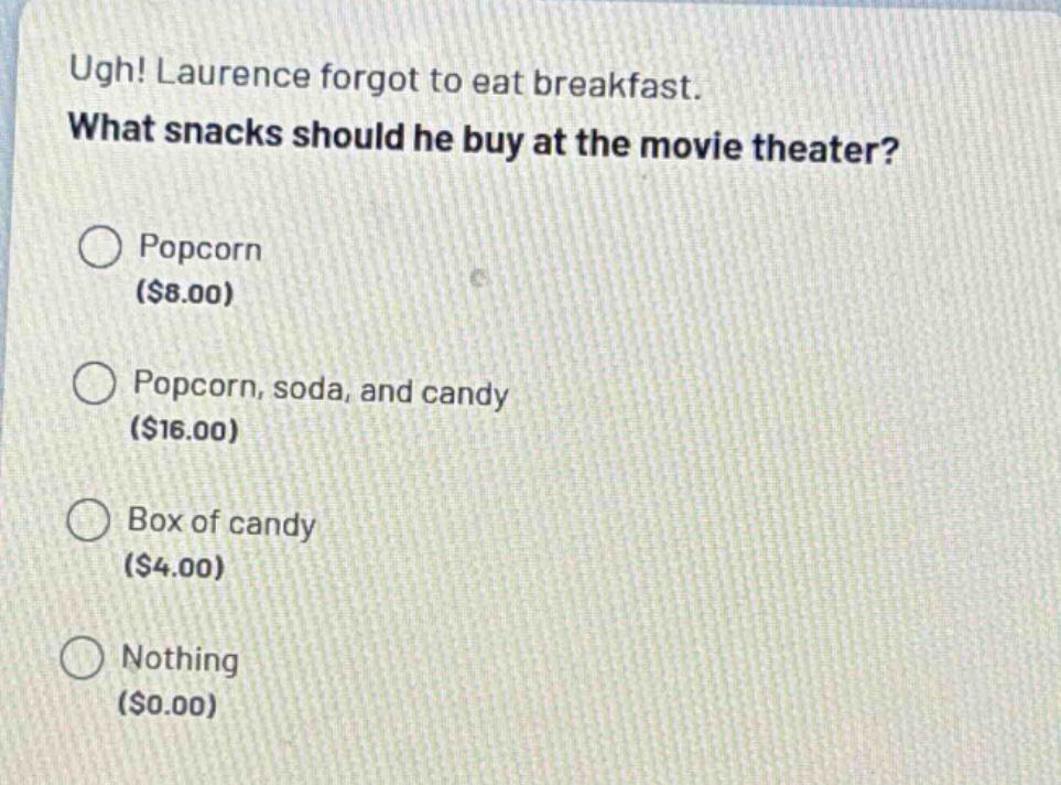 ugh! laurence forgot to eat breakfast. what snacks should he buy at the movie theater?\n○ popcorn ($8.00)\n○ popcorn, soda, and candy ($16.00)\n○ box of candy ($4.00)\n○ nothing ($0.00)