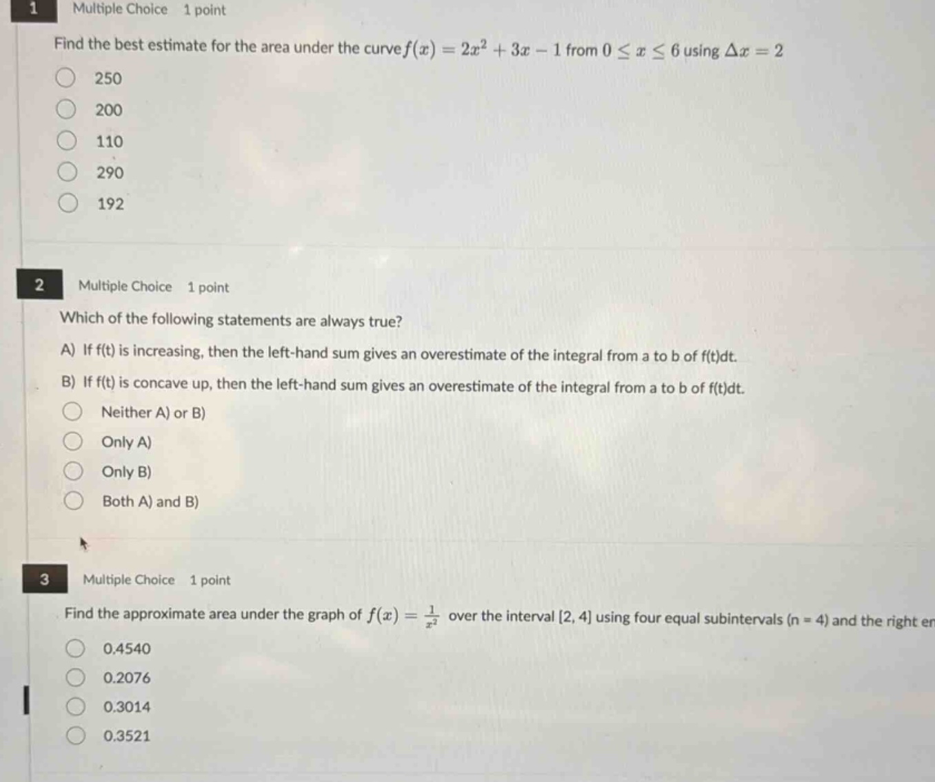 1 multiple choice 1 point\nfind the best estimate for the area under the curve $f(x)=2x^{2}+3x - 1$ from $0leq xleq6$ using $delta x = 2$\n250\n200\n110\n290\n192\n2 multiple choice 1 point\nwhich of the following statements are always true?\na) if $f(t)$ is increasing, then the left - hand sum gives an overestimate of the integral from a to b of $f(t)dt$.\nb) if $f(t)$ is concave up, then the left - hand sum gives an overestimate of the integral from a to b of $f(t)dt$.\nneither a) or b)\nonly a)\nonly b)\nboth a) and b)\n3 multiple choice 1 point\nfind the approximate area under the graph of $f(x)=\frac{1}{x^{2}}$ over the interval $2,4$ using four equal subintervals ($n = 4$) and the right en