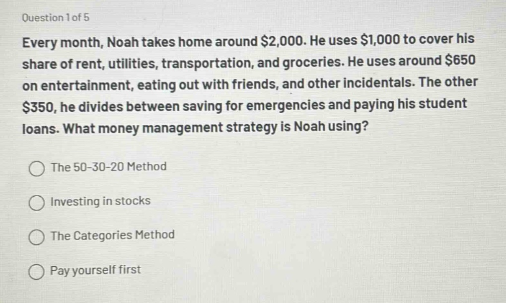 question 1 of 5\nevery month, noah takes home around $2,000. he uses $1,000 to cover his share of rent, utilities, transportation, and groceries. he uses around $650 on entertainment, eating out with friends, and other incidentals. the other $350, he divides between saving for emergencies and paying his student loans. what money management strategy is noah using?\nthe 50 - 30 - 20 method\ninvesting in stocks\nthe categories method\npay yourself first