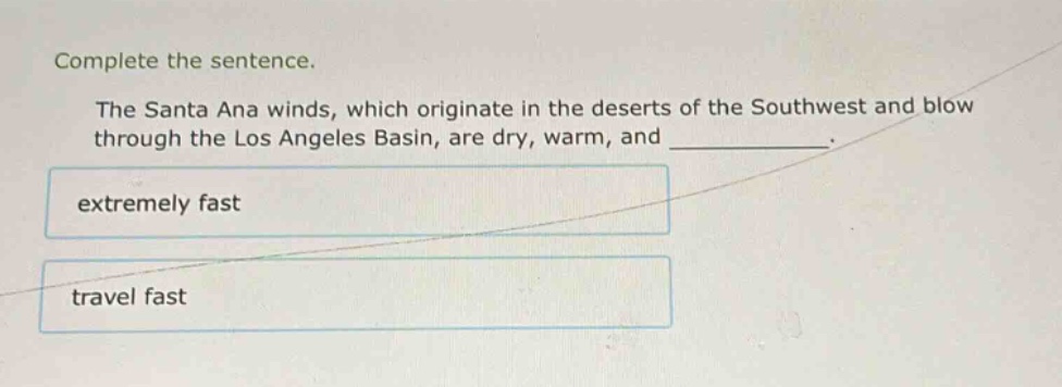 complete the sentence.\nthe santa ana winds, which originate in the deserts of the southwest and blow through the los angeles basin, are dry, warm, and ____________.\nextremely fast\ntravel fast