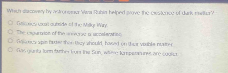 which discovery by astronomer vera rubin helped prove the existence of dark matter?\ngalaxies exist outside of the milky way.\nthe expansion of the universe is accelerating.\ngalaxies spin faster than they should, based on their visible matter.\ngas giants form farther from the sun, where temperatures are cooler.
