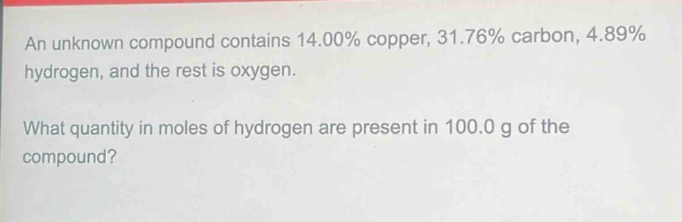 an unknown compound contains 14.00% copper, 31.76% carbon, 4.89% hydrogen, and the rest is oxygen.\nwhat quantity in moles of hydrogen are present in 100.0 g of the compound?