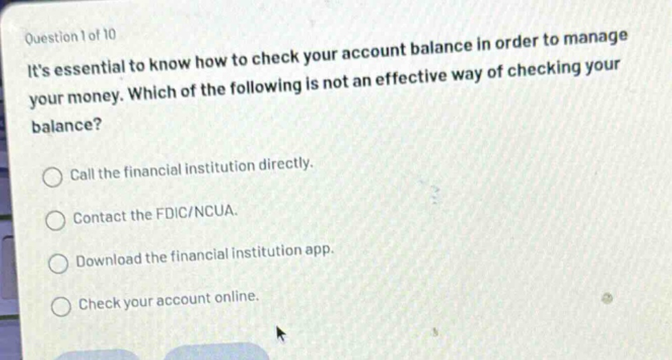 question 1 of 10\nits essential to know how to check your account balance in order to manage your money. which of the following is not an effective way of checking your balance?\ncall the financial institution directly.\ncontact the fdic/ncua.\ndownload the financial institution app.\ncheck your account online.