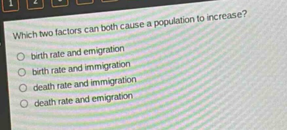 which two factors can both cause a population to increase?\n○ birth rate and emigration\n○ birth rate and immigration\n○ death rate and immigration\n○ death rate and emigration