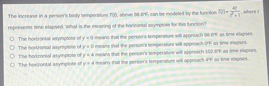 the increase in a persons body temperature (t(t)), above (98.6^{circ}f), can be modeled by the function (t(t)=\frac{4t}{t^{2}+1}), where (t) represents time elapsed. what is the meaning of the horizontal asymptote for this function?\no the horizontal asymptote of (y = 0) means that the persons temperature will approach (98.6^{circ}f) as time elapses.\no the horizontal asymptote of (y = 0) means that the persons temperature will approach (0^{circ}f) as time elapses.\no the horizontal asymptote of (y = 4) means that the persons temperature will approach (102.6^{circ}f) as time elapses.\no the horizontal asymptote of (y = 4) means that the persons temperature will approach (4^{circ}f) as time elapses.