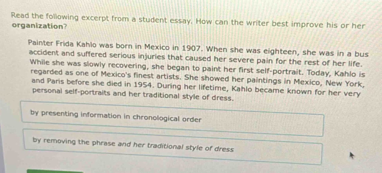 read the following excerpt from a student essay. how can the writer best improve his or her organization? painter frida kahlo was born in mexico in 1907. when she was eighteen, she was in a bus accident and suffered serious injuries that caused her severe pain for the rest of her life. while she was slowly recovering, she began to paint her first self - portrait. today, kahlo is regarded as one of mexicos finest artists. she showed her paintings in mexico, new york, and paris before she died in 1954. during her lifetime, kahlo became known for her very personal self - portraits and her traditional style of dress. by presenting information in chronological order by removing the phrase and her traditional style of dress