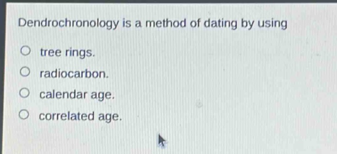dendrochronology is a method of dating by using\ntree rings.\nradiocarbon.\ncalendar age.\ncorrelated age.