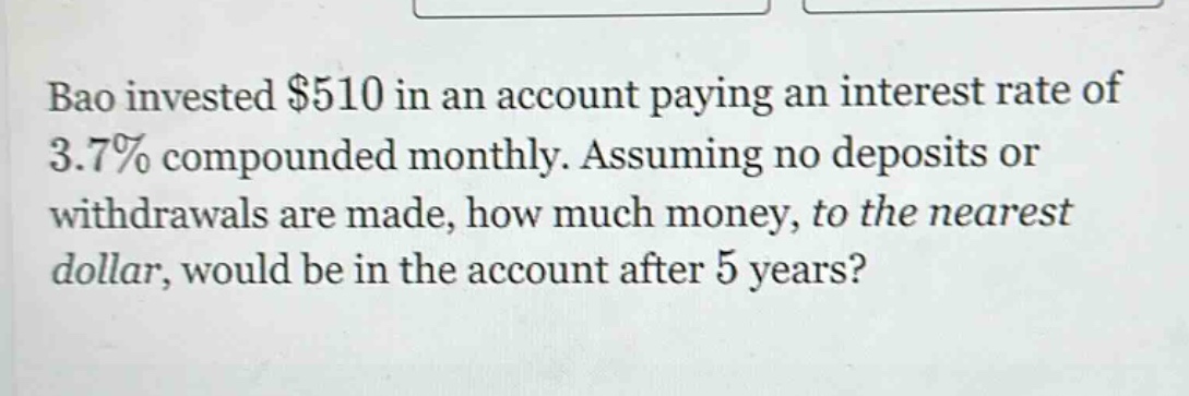 bao invested $510 in an account paying an interest rate of 3.7% compounded monthly. assuming no deposits or withdrawals are made, how much money, to the nearest dollar, would be in the account after 5 years?