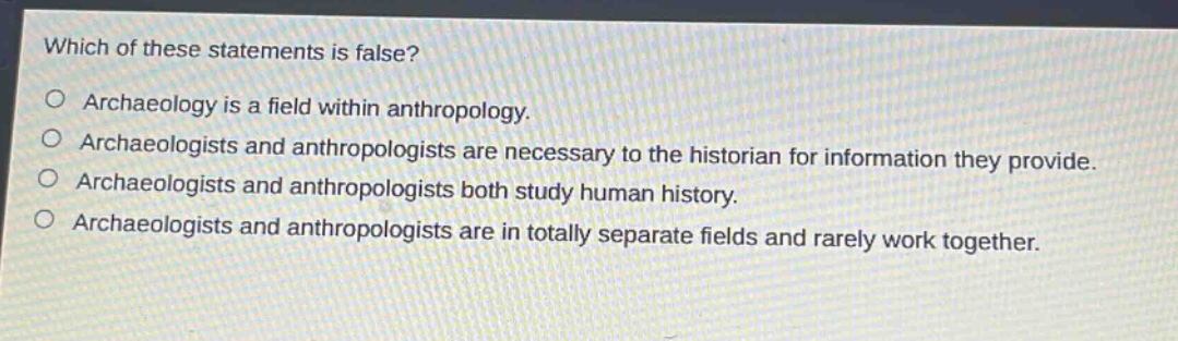 which of these statements is false?\narchaeology is a field within anthropology.\narchaeologists and anthropologists are necessary to the historian for information they provide.\narchaeologists and anthropologists both study human history.\narchaeologists and anthropologists are in totally separate fields and rarely work together.
