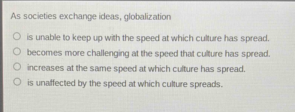 as societies exchange ideas, globalization\no is unable to keep up with the speed at which culture has spread.\no becomes more challenging at the speed that culture has spread.\no increases at the same speed at which culture has spread.\no is unaffected by the speed at which culture spreads.