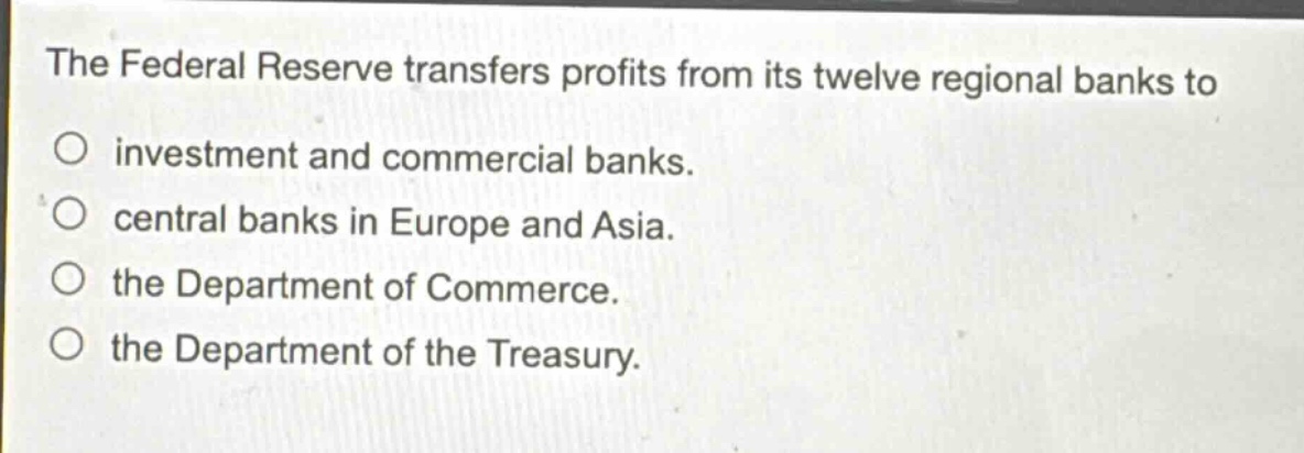 the federal reserve transfers profits from its twelve regional banks to\no investment and commercial banks.\no central banks in europe and asia.\no the department of commerce.\no the department of the treasury.