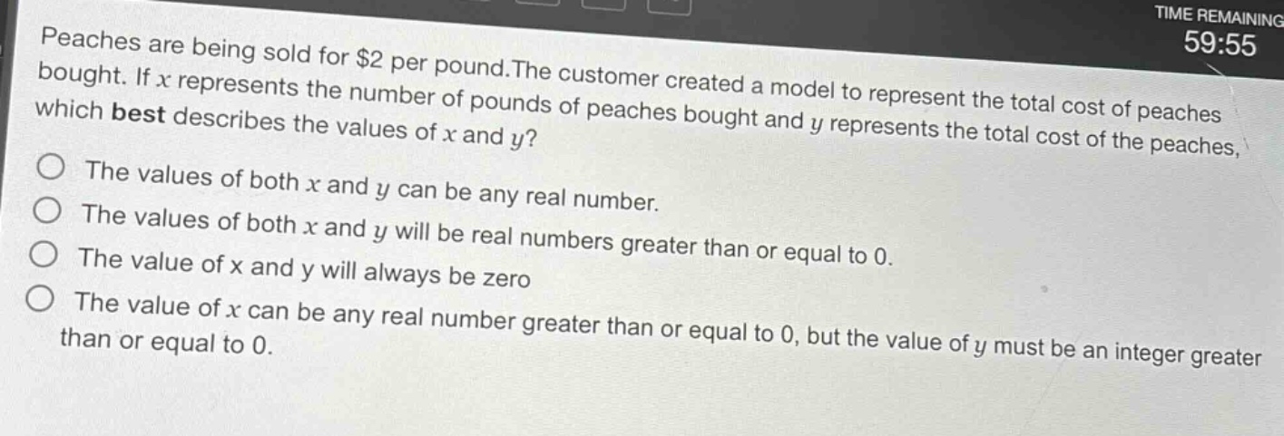 peaches are being sold for $2 per pound. the customer created a model to represent the total cost of peaches bought. if $x$ represents the number of pounds of peaches bought and $y$ represents the total cost of the peaches, which best describes the values of $x$ and $y$?\nthe values of both $x$ and $y$ can be any real number.\nthe values of both $x$ and $y$ will be real numbers greater than or equal to 0.\nthe value of $x$ and $y$ will always be zero\nthe value of $x$ can be any real number greater than or equal to 0, but the value of $y$ must be an integer greater than or equal to 0.