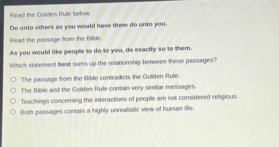 read the golden rule below. do unto others as you would have them do unto you. read the passage from the bible. as you would like people to do to you, do exactly so to them. which statement best sums up the relationship between these passages? the passage from the bible contradicts the golden rule. the bible and the golden rule contain very similar messages. teachings concerning the interactions of people are not considered religious. both passages contain a highly unrealistic view of human life.