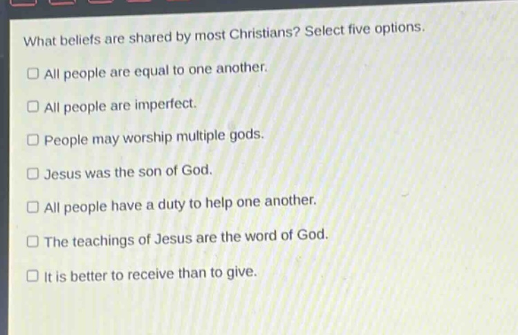 what beliefs are shared by most christians? select five options.\nall people are equal to one another.\nall people are imperfect.\npeople may worship multiple gods.\njesus was the son of god.\nall people have a duty to help one another.\nthe teachings of jesus are the word of god.\nit is better to receive than to give.