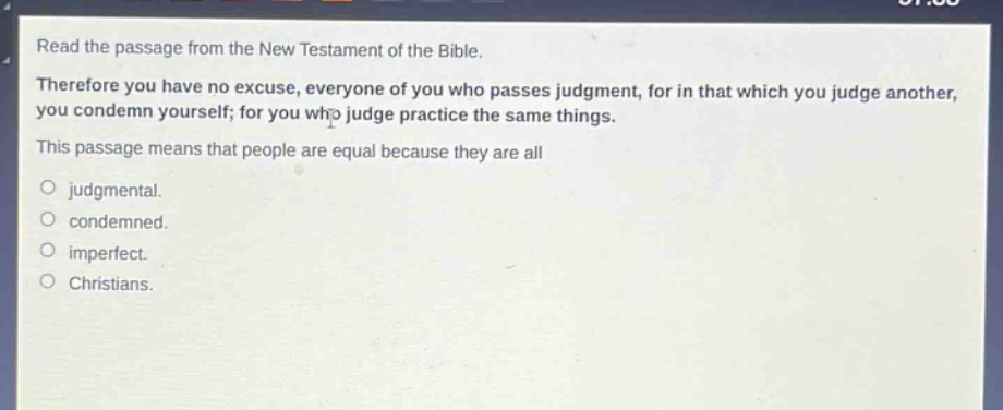 read the passage from the new testament of the bible. therefore you have no excuse, everyone of you who passes judgment, for in that which you judge another, you condemn yourself; for you who judge practice the same things. this passage means that people are equal because they are all\njudgmental.\ncondemned.\nimperfect.\nchristians.