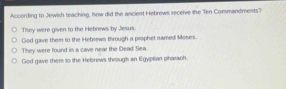 according to jewish teaching, how did the ancient hebrews receive the ten commandments?\no they were given to the hebrews by jesus.\no god gave them to the hebrews through a prophet named moses.\no they were found in a cave near the dead sea.\no god gave them to the hebrews through an egyptian pharaoh.