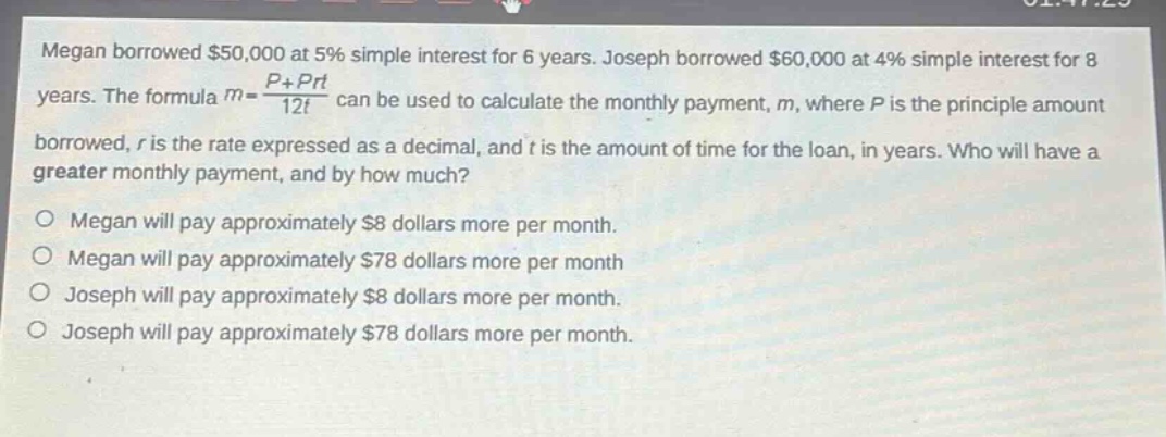 megan borrowed $50,000 at 5% simple interest for 6 years. joseph borrowed $60,000 at 4% simple interest for 8 years. the formula $m = \\frac{p + prt}{12t}$ can be used to calculate the monthly payment, $m$, where $p$ is the principle amount borrowed, $r$ is the rate expressed as a decimal, and $t$ is the amount of time for the loan, in years. who will have a greater monthly payment, and by how much?\n\nmegan will pay approximately $8 dollars more per month.\nmegan will pay approximately $78 dollars more per month\njoseph will pay approximately $8 dollars more per month.\njoseph will pay approximately $78 dollars more per month.