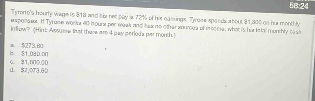 tyrones hourly wage is $18 and his net pay is 72% of his earnings. tyrone spends about $1,800 on his monthly expenses. if tyrone works 40 hours per week and has no other sources of income, what is his total monthly cash inflow? (hint: assume that there are 4 pay periods per month.)\na. $273.60\nb. $1,080.00\nc. $1,800.00\nd. $2,073.60