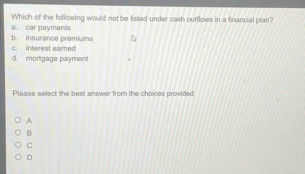which of the following would not be listed under cash outflows in a financial plan? a. car payments b. insurance premiums c. interest earned d. mortgage payment please select the best answer from the choices provided o a o b o c o d
