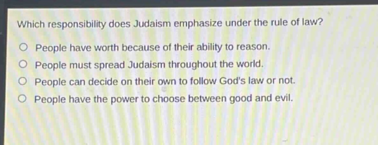 which responsibility does judaism emphasize under the rule of law?\no people have worth because of their ability to reason.\no people must spread judaism throughout the world.\no people can decide on their own to follow gods law or not.\no people have the power to choose between good and evil.