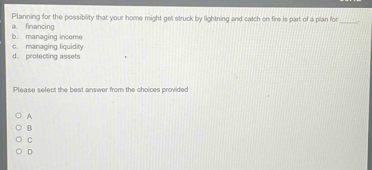 planning for the possiblity that your home might get struck by lightning and catch on fire is part of a plan for _______. a. financing b. managing income c. managing liquidity d. protecting assets please select the best answer from the choices provided o a o b o c o d