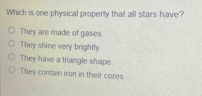 which is one physical property that all stars have?\no they are made of gases.\no they shine very brightly.\no they have a triangle shape.\no they contain iron in their cores.