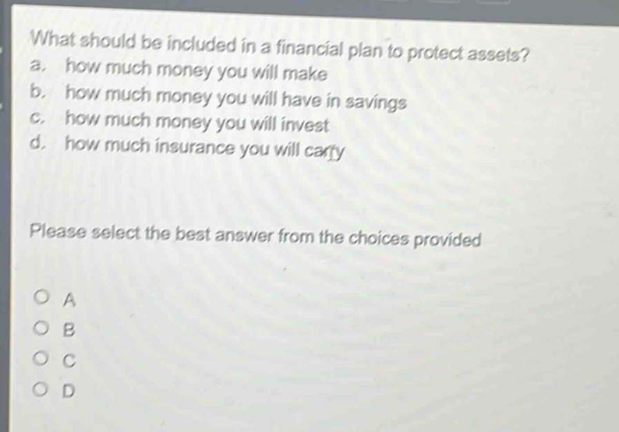 what should be included in a financial plan to protect assets?\na. how much money you will make\nb. how much money you will have in savings\nc. how much money you will invest\nd. how much insurance you will carry\nplease select the best answer from the choices provided\no a\no b\no c\no d