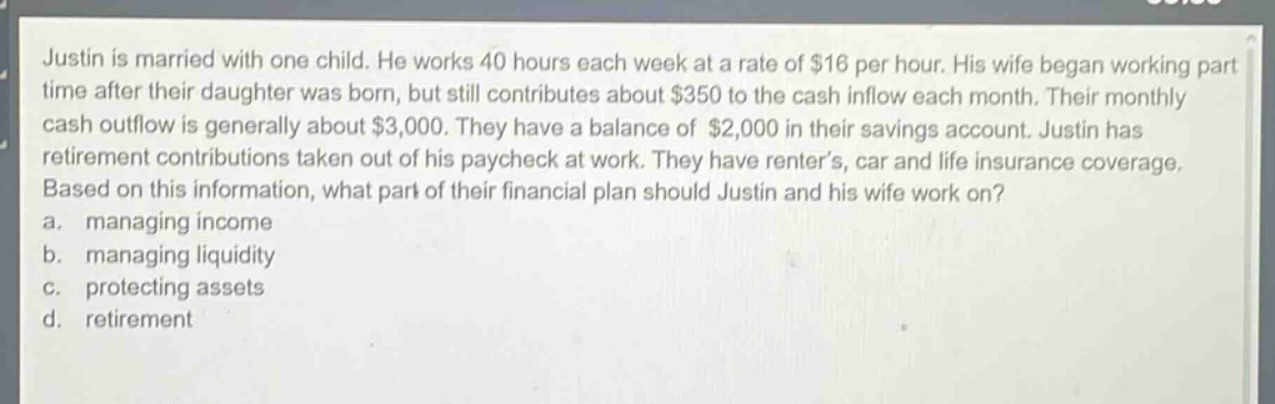 justin is married with one child. he works 40 hours each week at a rate of $16 per hour. his wife began working part - time after their daughter was born, but still contributes about $350 to the cash inflow each month. their monthly cash outflow is generally about $3,000. they have a balance of $2,000 in their savings account. justin has retirement contributions taken out of his paycheck at work. they have renter’s, car and life insurance coverage. based on this information, what part of their financial plan should justin and his wife work on? a. managing income b. managing liquidity c. protecting assets d. retirement