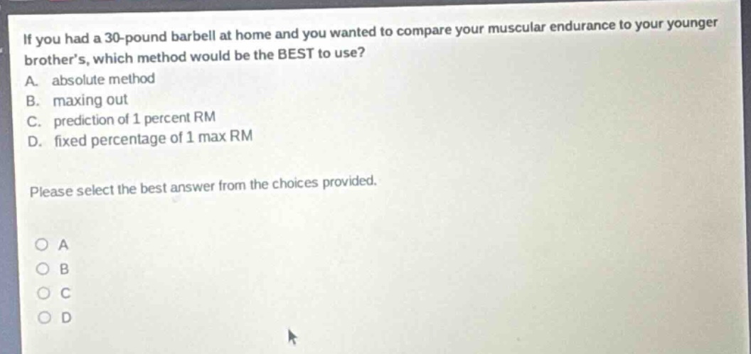 if you had a 30 - pound barbell at home and you wanted to compare your muscular endurance to your younger brothers, which method would be the best to use?\na. absolute method\nb. maxing out\nc. prediction of 1 percent rm\nd. fixed percentage of 1 max rm\nplease select the best answer from the choices provided.\no a\no b\no c\no d