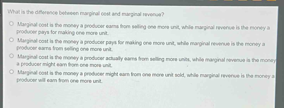 what is the difference between marginal cost and marginal revenue?\no marginal cost is the money a producer earns from selling one more unit, while marginal revenue is the money a producer pays for making one more unit.\no marginal cost is the money a producer pays for making one more unit, while marginal revenue is the money a producer earns from selling one more unit.\no marginal cost is the money a producer actually earns from selling more units, while marginal revenue is the money a producer might earn from one more unit.\no marginal cost is the money a producer might earn from one more unit sold, while marginal revenue is the money a producer will earn from one more unit.