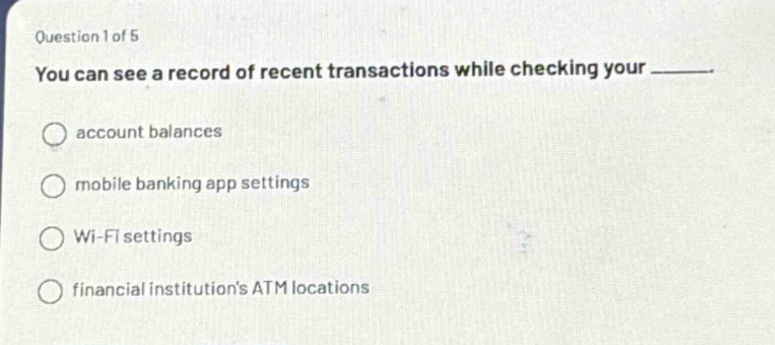 question 1 of 5\nyou can see a record of recent transactions while checking your ______.\n○ account balances\n○ mobile banking app settings\n○ wi - fi settings\n○ financial institutions atm locations