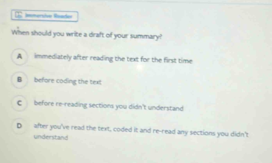 when should you write a draft of your summary?\na immediately after reading the text for the first time\nb before coding the text\nc before re - reading sections you didnt understand\nd after youve read the text, coded it and re - read any sections you didnt understand