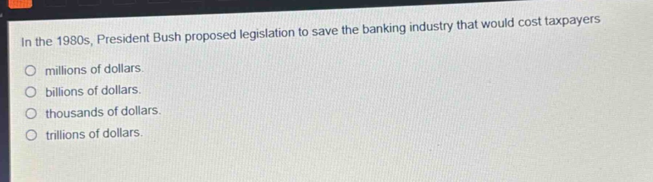 in the 1980s, president bush proposed legislation to save the banking industry that would cost taxpayers\n○ millions of dollars.\n○ billions of dollars.\n○ thousands of dollars.\n○ trillions of dollars.