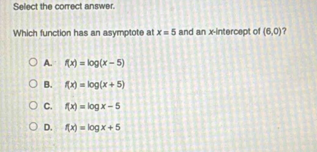 select the correct answer. which function has an asymptote at x = 5 and an x - intercept of (6,0)?\na. (f(x)=log(x - 5))\nb. (f(x)=log(x + 5))\nc. (f(x)=log x-5)\nd. (f(x)=log x + 5)