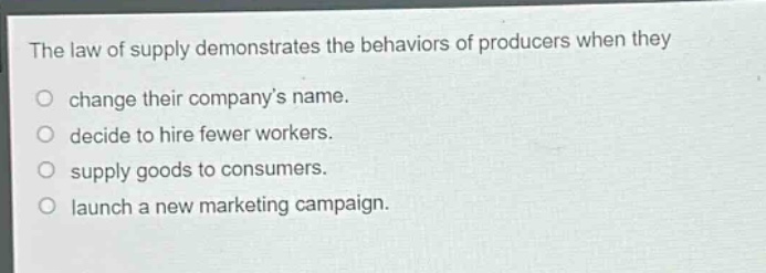 the law of supply demonstrates the behaviors of producers when they\nchange their company’s name.\ndecide to hire fewer workers.\nsupply goods to consumers.\nlaunch a new marketing campaign.