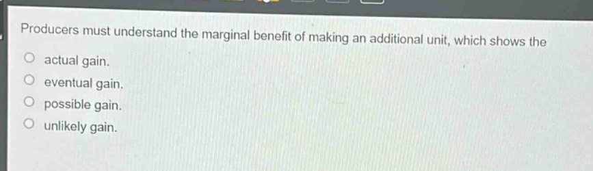 producers must understand the marginal benefit of making an additional unit, which shows the\nactual gain.\neventual gain.\npossible gain.\nunlikely gain.
