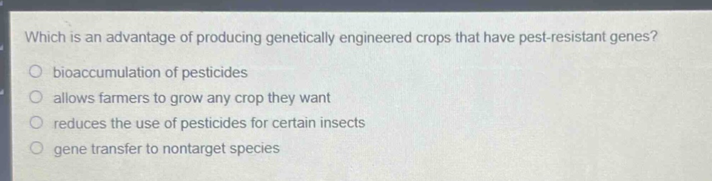 which is an advantage of producing genetically engineered crops that have pest - resistant genes?\no bioaccumulation of pesticides\no allows farmers to grow any crop they want\no reduces the use of pesticides for certain insects\no gene transfer to nontarget species