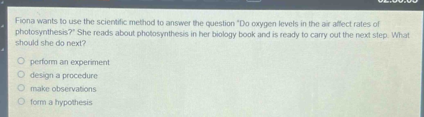 fiona wants to use the scientific method to answer the question \do oxygen levels in the air affect rates of photosynthesis?\ she reads about photosynthesis in her biology book and is ready to carry out the next step. what should she do next? perform an experiment design a procedure make observations form a hypothesis