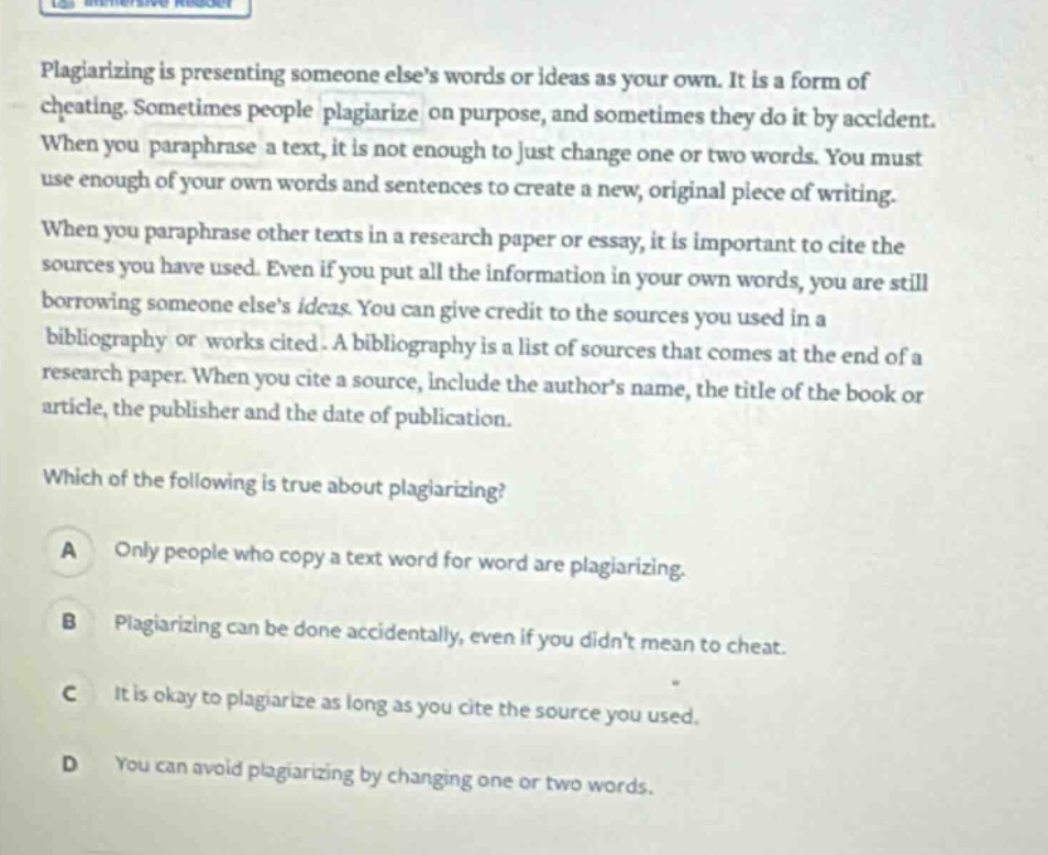 plagiarizing is presenting someone elses words or ideas as your own. it is a form of cheating. sometimes people plagiarize on purpose, and sometimes they do it by accident. when you paraphrase a text, it is not enough to just change one or two words. you must use enough of your own words and sentences to create a new, original piece of writing. when you paraphrase other texts in a research paper or essay, it is important to cite the sources you have used. even if you put all the information in your own words, you are still borrowing someone elses ideas. you can give credit to the sources you used in a bibliography or works cited. a bibliography is a list of sources that comes at the end of a research paper. when you cite a source, include the authors name, the title of the book or article, the publisher and the date of publication. which of the following is true about plagiarizing? a only people who copy a text word for word are plagiarizing. b plagiarizing can be done accidentally, even if you didnt mean to cheat. c it is okay to plagiarize as long as you cite the source you used. d you can avoid plagiarizing by changing one or two words.