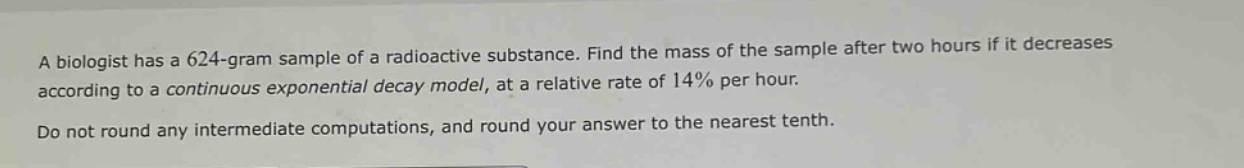 a biologist has a 624 - gram sample of a radioactive substance. find the mass of the sample after two hours if it decreases according to a continuous exponential decay model, at a relative rate of 14% per hour. do not round any intermediate computations, and round your answer to the nearest tenth.