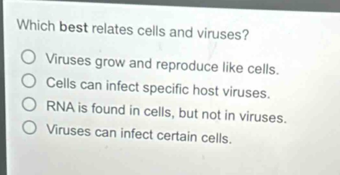 which best relates cells and viruses?\nviruses grow and reproduce like cells.\ncells can infect specific host viruses.\nrna is found in cells, but not in viruses.\nviruses can infect certain cells.