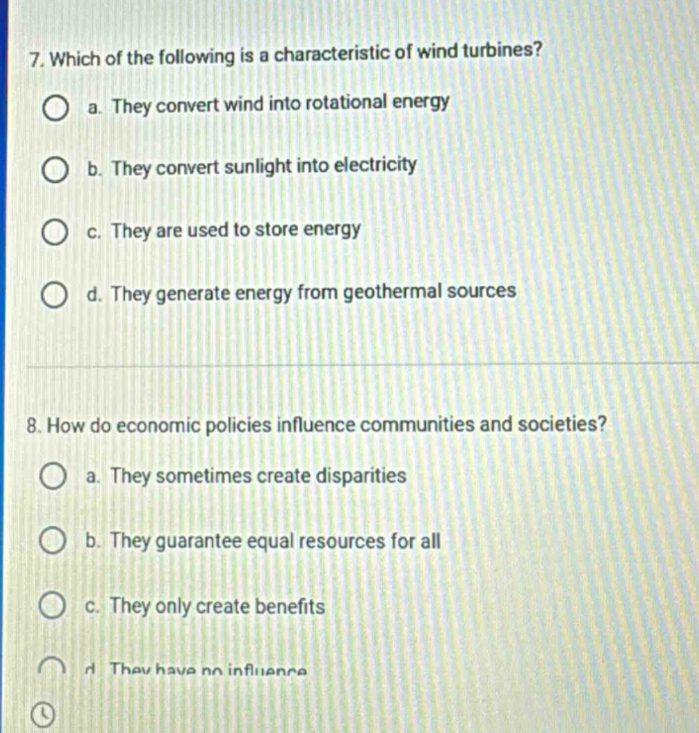 7. which of the following is a characteristic of wind turbines?\n a. they convert wind into rotational energy\n b. they convert sunlight into electricity\n c. they are used to store energy\n d. they generate energy from geothermal sources\n8. how do economic policies influence communities and societies?\n a. they sometimes create disparities\n b. they guarantee equal resources for all\n c. they only create benefits\n d. they have no influence