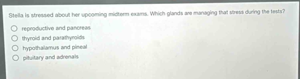 stella is stressed about her upcoming midterm exams. which glands are managing that stress during the tests?\nreproductive and pancreas\nthyroid and parathyroids\nhypothalamus and pineal\npituitary and adrenals