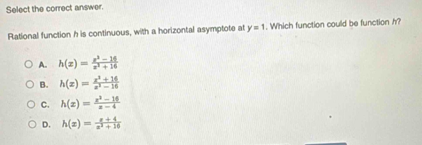 select the correct answer. rational function h is continuous, with a horizontal asymptote at y = 1. which function could be function h?\n\na. (h(x)=\frac{x^{2}-16}{x^{2}+16})\nb. (h(x)=\frac{x^{2}+16}{x^{2}-16})\nc. (h(x)=\frac{x^{2}-16}{x - 4})\nd. (h(x)=\frac{x + 4}{x^{2}+16})