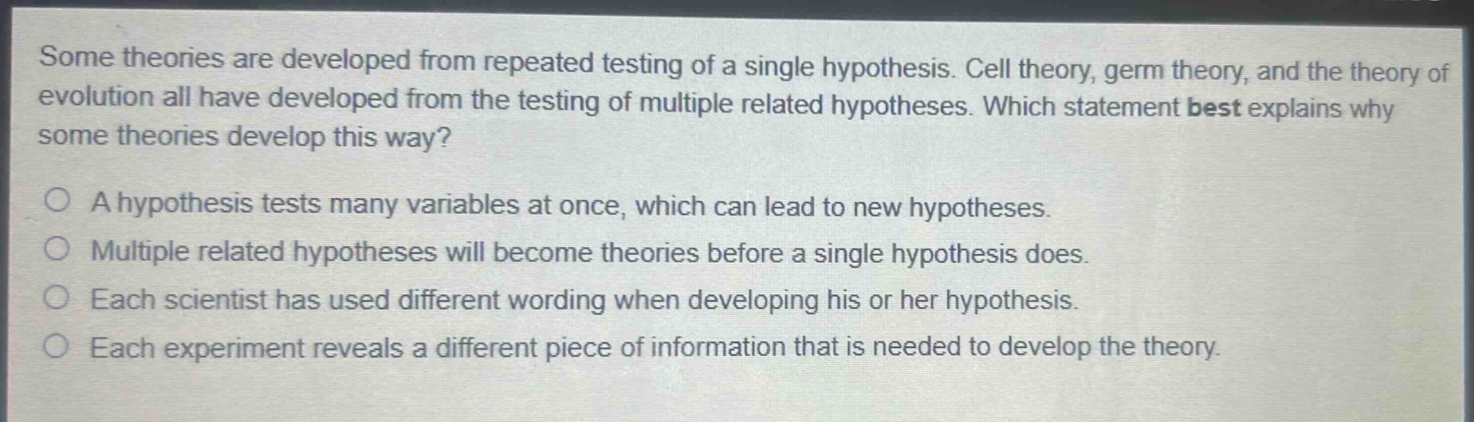 some theories are developed from repeated testing of a single hypothesis. cell theory, germ theory, and the theory of evolution all have developed from the testing of multiple related hypotheses. which statement best explains why some theories develop this way?\n\na hypothesis tests many variables at once, which can lead to new hypotheses.\n\nmultiple related hypotheses will become theories before a single hypothesis does.\n\neach scientist has used different wording when developing his or her hypothesis.\n\neach experiment reveals a different piece of information that is needed to develop the theory.
