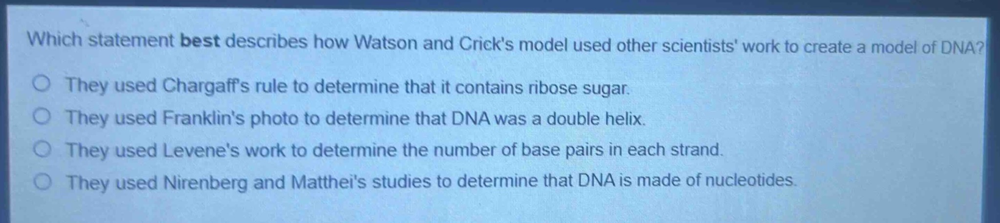 which statement best describes how watson and cricks model used other scientists work to create a model of dna?\nthey used chargaffs rule to determine that it contains ribose sugar.\nthey used franklins photo to determine that dna was a double helix.\nthey used levenes work to determine the number of base pairs in each strand.\nthey used nirenberg and matthaeis studies to determine that dna is made of nucleotides.