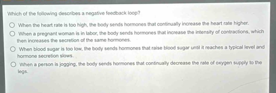 which of the following describes a negative feedback loop?\no when the heart rate is too high, the body sends hormones that continually increase the heart rate higher.\no when a pregnant woman is in labor, the body sends hormones that increase the intensity of contractions, which then increases the secretion of the same hormones.\no when blood sugar is too low, the body sends hormones that raise blood sugar until it reaches a typical level and hormone secretion slows.\no when a person is jogging, the body sends hormones that continually decrease the rate of oxygen supply to the legs.