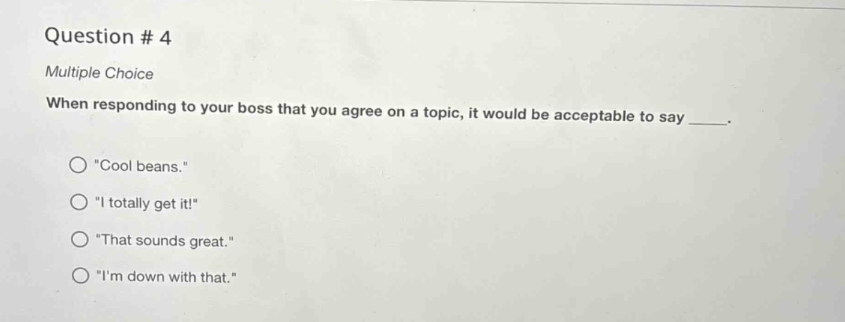 question # 4\nmultiple choice\nwhen responding to your boss that you agree on a topic, it would be acceptable to say ____.\n○ \cool beans.\\n○ \i totally get it!\\n○ \that sounds great.\\n○ \im down with that.\